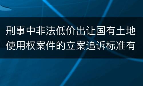刑事中非法低价出让国有土地使用权案件的立案追诉标准有怎样的规定