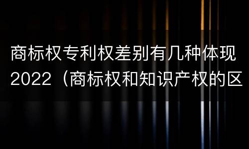 商标权专利权差别有几种体现2022（商标权和知识产权的区别）