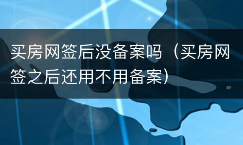 买房网签后没备案吗（买房网签之后还用不用备案）