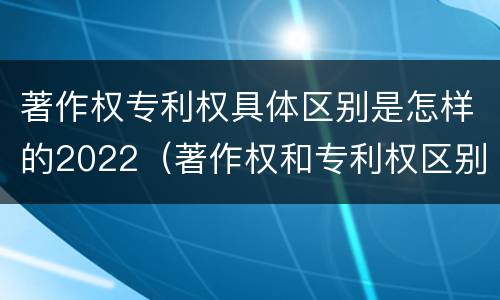 著作权专利权具体区别是怎样的2022（著作权和专利权区别）