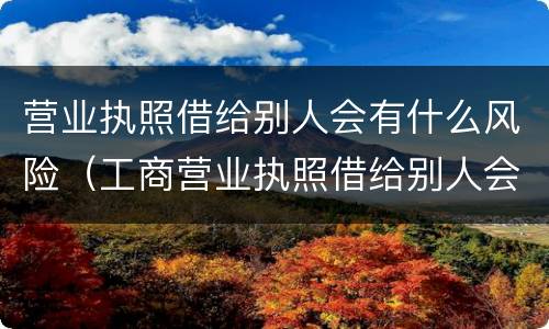 营业执照借给别人会有什么风险（工商营业执照借给别人会有什么危害）