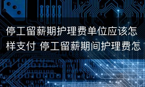 停工留薪期护理费单位应该怎样支付 停工留薪期间护理费怎么算