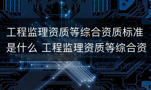 工程监理资质等综合资质标准是什么 工程监理资质等综合资质标准是什么意思