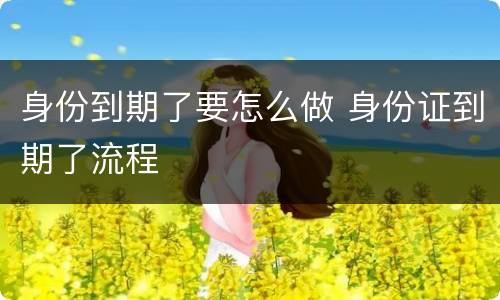 身份到期了要怎么做 身份证到期了流程