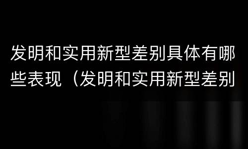 发明和实用新型差别具体有哪些表现（发明和实用新型差别具体有哪些表现形式）
