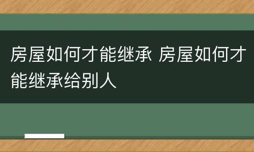 房屋如何才能继承 房屋如何才能继承给别人