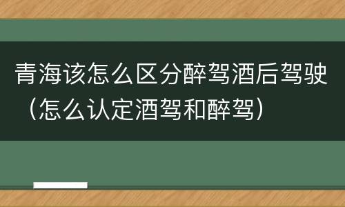 青海该怎么区分醉驾酒后驾驶（怎么认定酒驾和醉驾）