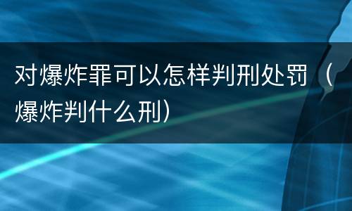 对爆炸罪可以怎样判刑处罚（爆炸判什么刑）