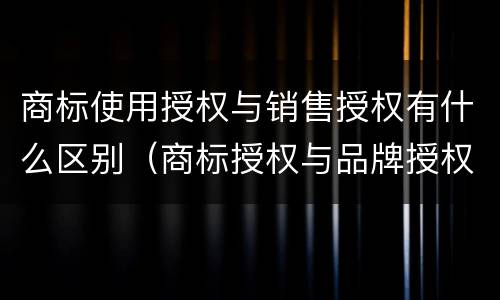 商标使用授权与销售授权有什么区别（商标授权与品牌授权的区别）