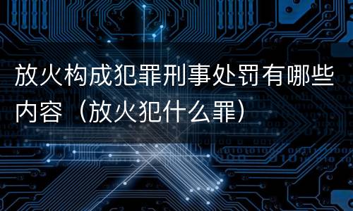 放火构成犯罪刑事处罚有哪些内容（放火犯什么罪）