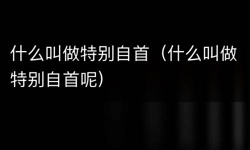 什么叫做特别自首（什么叫做特别自首呢）