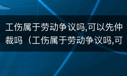 工伤属于劳动争议吗,可以先仲裁吗（工伤属于劳动争议吗,可以先仲裁吗法律）