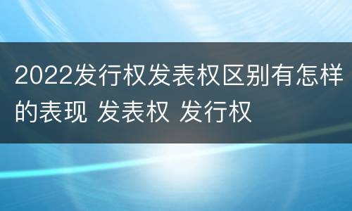 2022发行权发表权区别有怎样的表现 发表权 发行权
