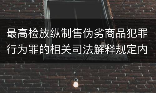 最高检放纵制售伪劣商品犯罪行为罪的相关司法解释规定内容包括什么