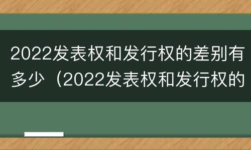 2022发表权和发行权的差别有多少（2022发表权和发行权的差别有多少年）