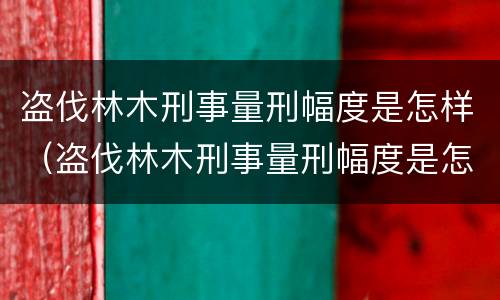 盗伐林木刑事量刑幅度是怎样（盗伐林木刑事量刑幅度是怎样的）