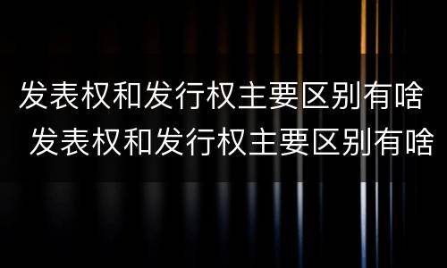 发表权和发行权主要区别有啥 发表权和发行权主要区别有啥特点