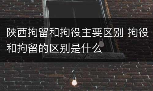 陕西拘留和拘役主要区别 拘役和拘留的区别是什么