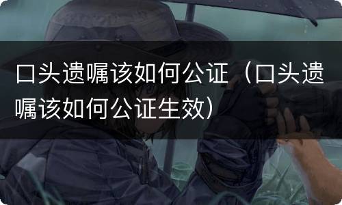 口头遗嘱该如何公证（口头遗嘱该如何公证生效）