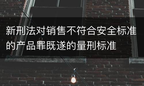 新刑法对销售不符合安全标准的产品罪既遂的量刑标准