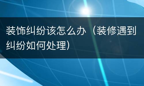 装饰纠纷该怎么办（装修遇到纠纷如何处理）