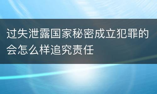 过失泄露国家秘密成立犯罪的会怎么样追究责任