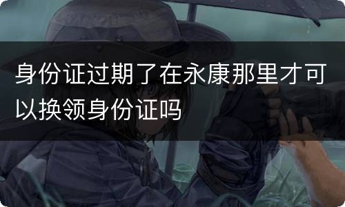 身份证过期了在永康那里才可以换领身份证吗