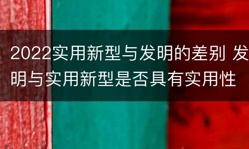 2022实用新型与发明的差别 发明与实用新型是否具有实用性