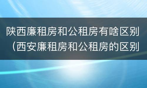 陕西廉租房和公租房有啥区别（西安廉租房和公租房的区别）