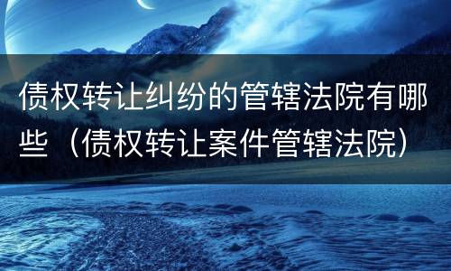 债权转让纠纷的管辖法院有哪些（债权转让案件管辖法院）