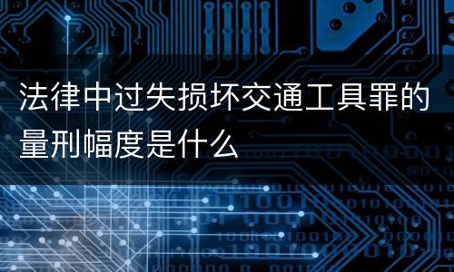 法律中过失损坏交通工具罪的量刑幅度是什么