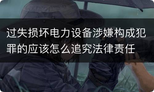 过失损坏电力设备涉嫌构成犯罪的应该怎么追究法律责任