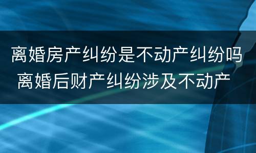 离婚房产纠纷是不动产纠纷吗 离婚后财产纠纷涉及不动产