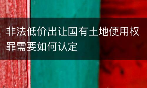 非法低价出让国有土地使用权罪需要如何认定
