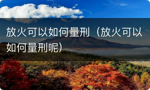 放火可以如何量刑（放火可以如何量刑呢）