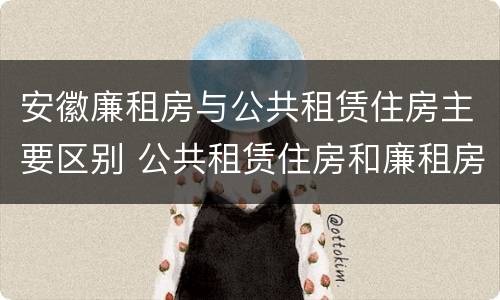 安徽廉租房与公共租赁住房主要区别 公共租赁住房和廉租房的区别