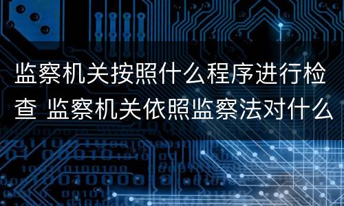 监察机关按照什么程序进行检查 监察机关依照监察法对什么实施检查
