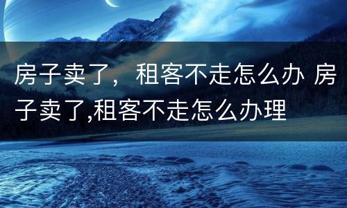 房子卖了，租客不走怎么办 房子卖了,租客不走怎么办理