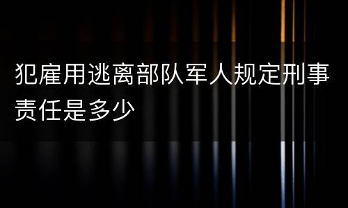 犯雇用逃离部队军人规定刑事责任是多少