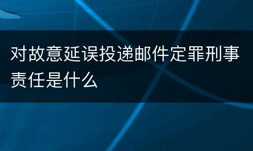 对故意延误投递邮件定罪刑事责任是什么