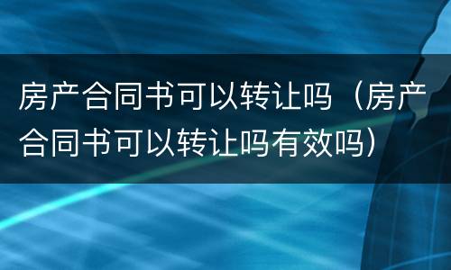 房产合同书可以转让吗（房产合同书可以转让吗有效吗）