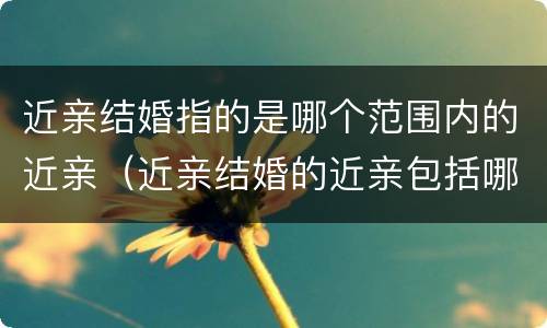 近亲结婚指的是哪个范围内的近亲（近亲结婚的近亲包括哪些人）
