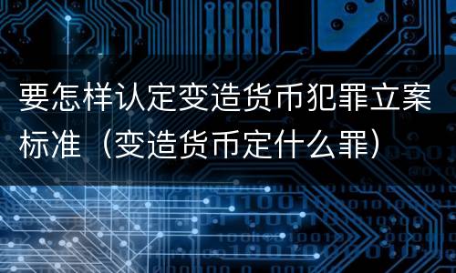 要怎样认定变造货币犯罪立案标准（变造货币定什么罪）