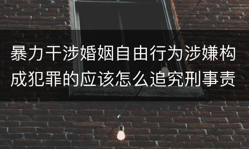 暴力干涉婚姻自由行为涉嫌构成犯罪的应该怎么追究刑事责任