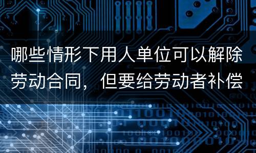 哪些情形下用人单位可以解除劳动合同，但要给劳动者补偿