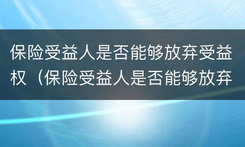 保险受益人是否能够放弃受益权（保险受益人是否能够放弃受益权）