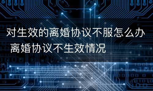 对生效的离婚协议不服怎么办 离婚协议不生效情况