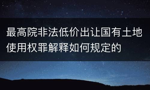 最高院非法低价出让国有土地使用权罪解释如何规定的