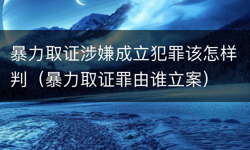 暴力取证涉嫌成立犯罪该怎样判（暴力取证罪由谁立案）