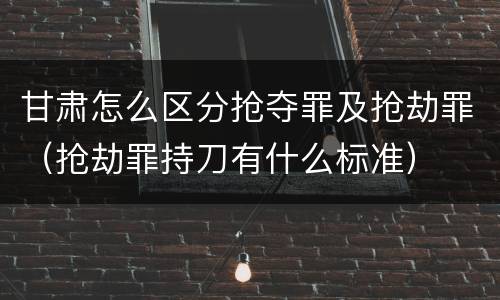 甘肃怎么区分抢夺罪及抢劫罪（抢劫罪持刀有什么标准）